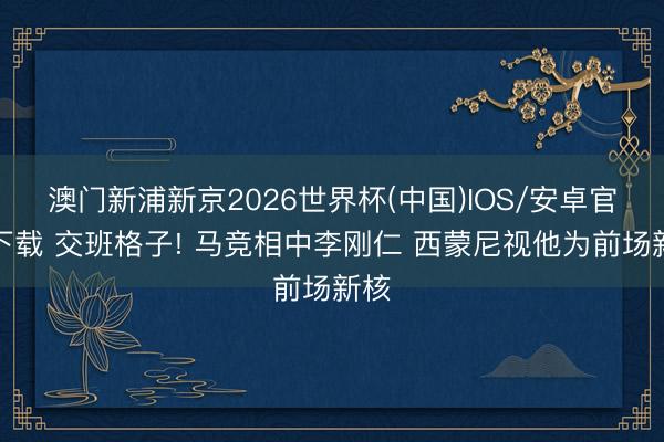 澳门新浦新京2026世界杯(中国)IOS/安卓官方下载 交班格子! 马竞相中李刚仁 西蒙尼视他为前场新核