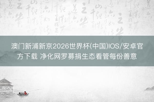 澳门新浦新京2026世界杯(中国)IOS/安卓官方下载 净化网罗募捐生态看管每份善意