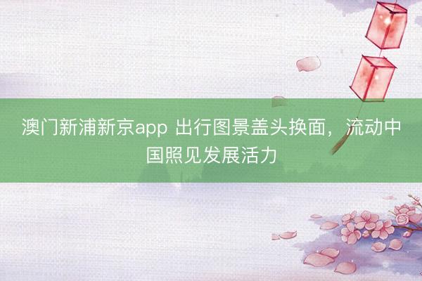澳门新浦新京app 出行图景盖头换面,流动中国照见发展活力
