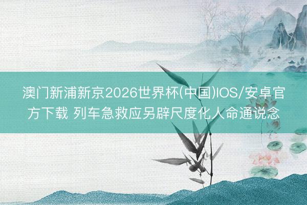 澳门新浦新京2026世界杯(中国)IOS/安卓官方下载 列车急救应另辟尺度化人命通说念