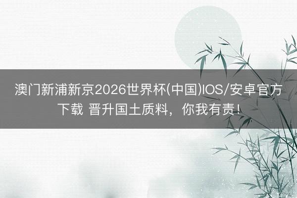 澳门新浦新京2026世界杯(中国)IOS/安卓官方下载 晋升国土质料，你我有责！