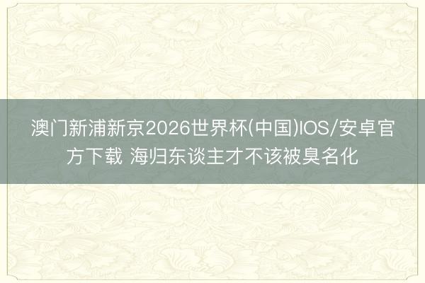 澳门新浦新京2026世界杯(中国)IOS/安卓官方下载 海归东谈主才不该被臭名化