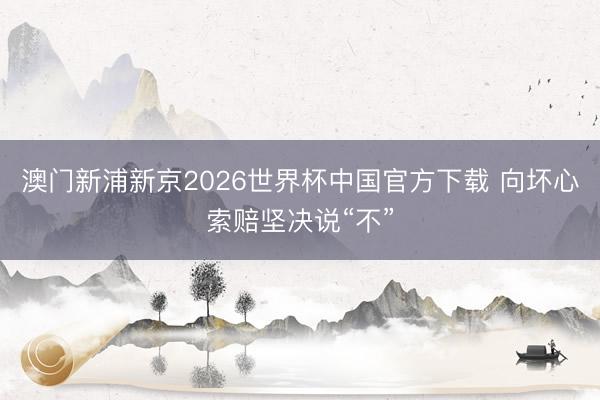 澳门新浦新京2026世界杯中国官方下载 向坏心索赔坚决说“不”