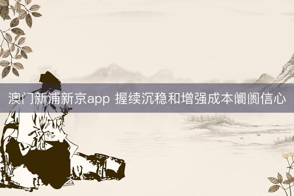澳门新浦新京app 握续沉稳和增强成本阛阓信心