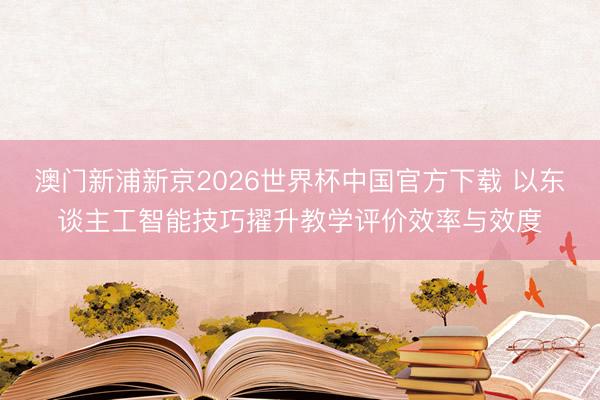 澳门新浦新京2026世界杯中国官方下载 以东谈主工智能技巧擢升教学评价效率与效度
