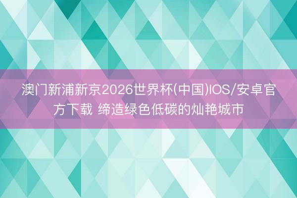 澳门新浦新京2026世界杯(中国)IOS/安卓官方下载 缔造绿色低碳的灿艳城市