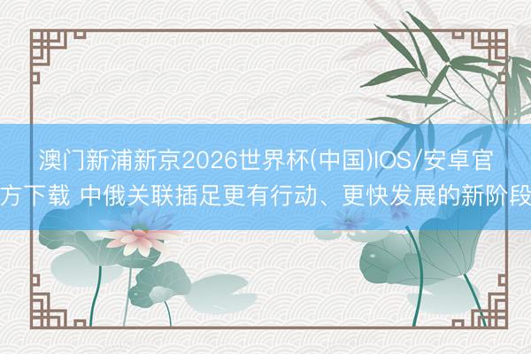 澳门新浦新京2026世界杯(中国)IOS/安卓官方下载 中俄关联插足更有行动、更快发展的新阶段