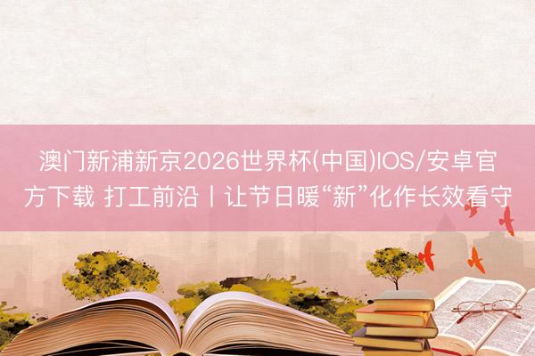 澳门新浦新京2026世界杯(中国)IOS/安卓官方下载 打工前沿丨让节日暖“新”化作长效看守