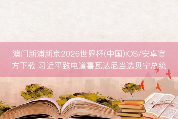 澳门新浦新京2026世界杯(中国)IOS/安卓官方下载 习近平致电道喜瓦达尼当选贝宁总统