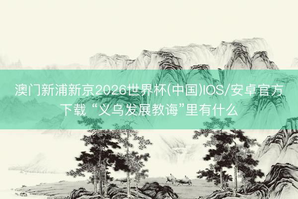 澳门新浦新京2026世界杯(中国)IOS/安卓官方下载 “义乌发展教诲”里有什么