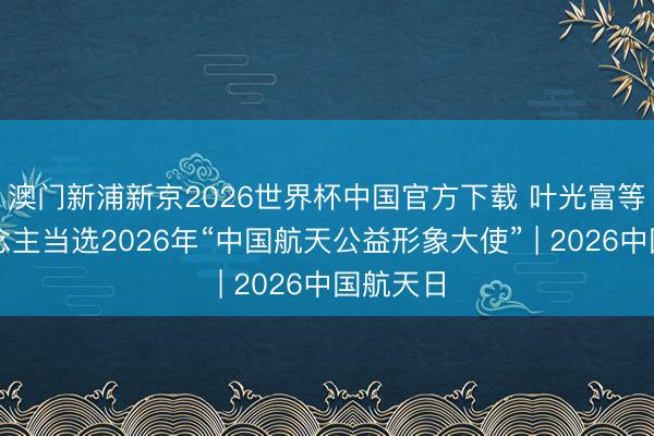 澳门新浦新京2026世界杯中国官方下载 叶光富等三东说念主当选2026年“中国航天公益形象大使” | 2026中国航天日