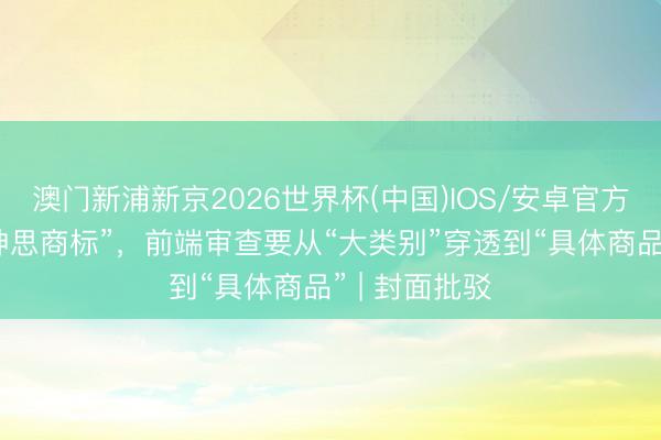 澳门新浦新京2026世界杯(中国)IOS/安卓官方下载 整治“神思商标”，前端审查要从“大类别”穿透到“具体商品” | 封面批驳