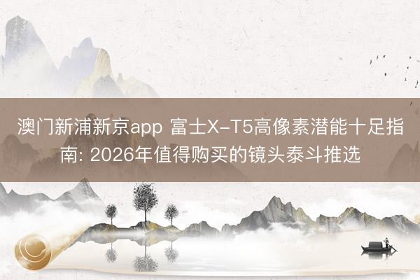 澳门新浦新京app 富士X-T5高像素潜能十足指南: 2026年值得购买的镜头泰斗推选