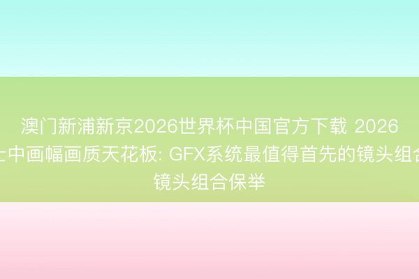 澳门新浦新京2026世界杯中国官方下载 2026年富士中画幅画质天花板: GFX系统最值得首先的镜头组合保举