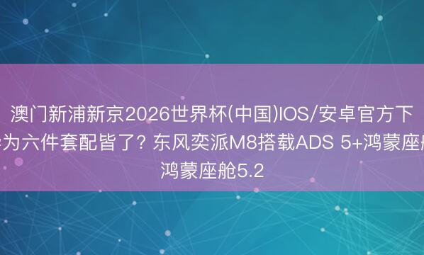 澳门新浦新京2026世界杯(中国)IOS/安卓官方下载 华为六件套配皆了? 东风奕派M8搭载ADS 5+鸿蒙座舱5.2