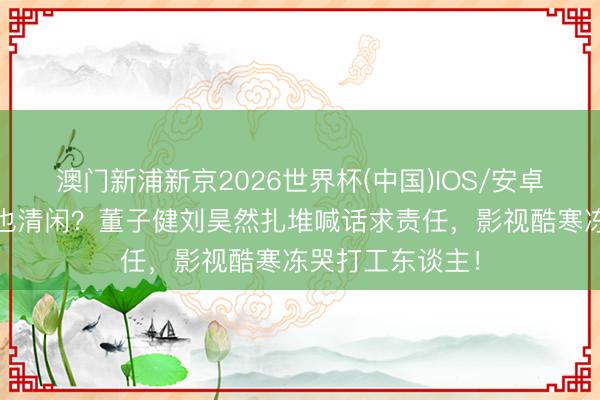 澳门新浦新京2026世界杯(中国)IOS/安卓官方下载 明星也清闲？董子健刘昊然扎堆喊话求责任，影视酷寒冻哭打工东谈主！