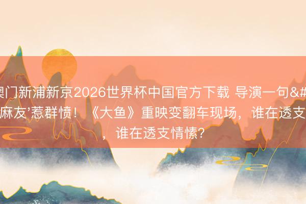 澳门新浦新京2026世界杯中国官方下载 导演一句'非麻友'惹群愤！《大鱼》重映变翻车现场，谁在透支情愫？