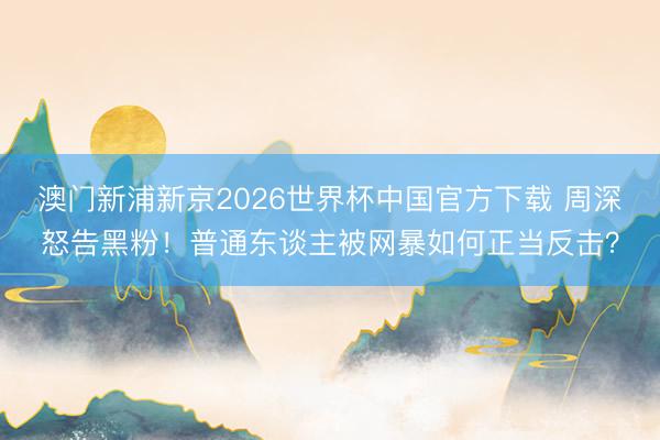 澳门新浦新京2026世界杯中国官方下载 周深怒告黑粉！普通东谈主被网暴如何正当反击？
