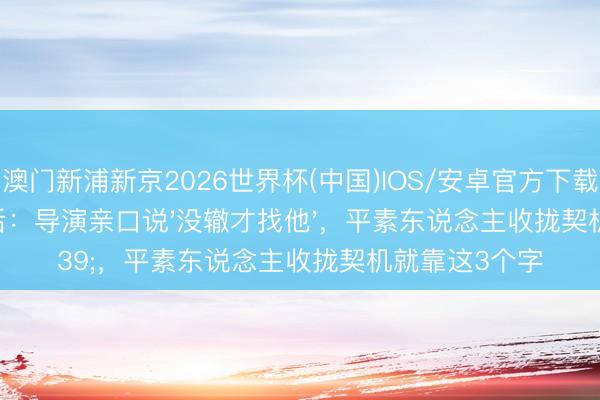 澳门新浦新京2026世界杯(中国)IOS/安卓官方下载 周深逆袭背后：导演亲口说'没辙才找他'，平素东说念主收拢契机就靠这3个字