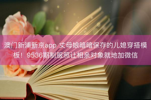 澳门新浦新京app 丈母娘暗暗保存的儿媳穿搭模板！9536期制服照让相亲对象就地加微信