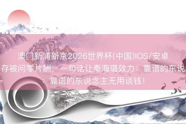 澳门新浦新京2026世界杯(中国)IOS/安卓官方下载 刘浩存被问零片酬，一句话让秦海璐效力：靠谱的东说念主无用谈钱！