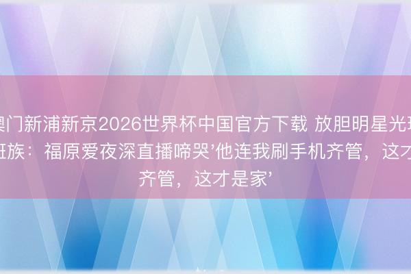 澳门新浦新京2026世界杯中国官方下载 放胆明星光环嫁上班族：福原爱夜深直播啼哭'他连我刷手机齐管，这才是家'