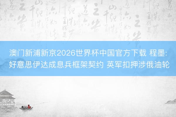 澳门新浦新京2026世界杯中国官方下载 程墨: 好意思伊达成息兵框架契约 英军扣押涉俄油轮