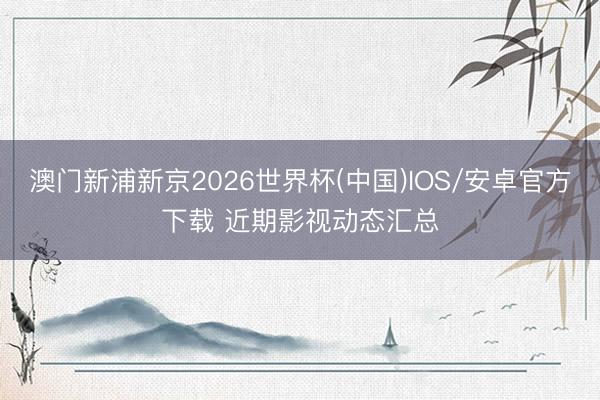 澳门新浦新京2026世界杯(中国)IOS/安卓官方下载 近期影视动态汇总