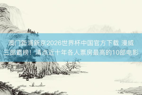 澳门新浦新京2026世界杯中国官方下载 漫威三部霸榜!清点近十年各人票房最高的10部电影