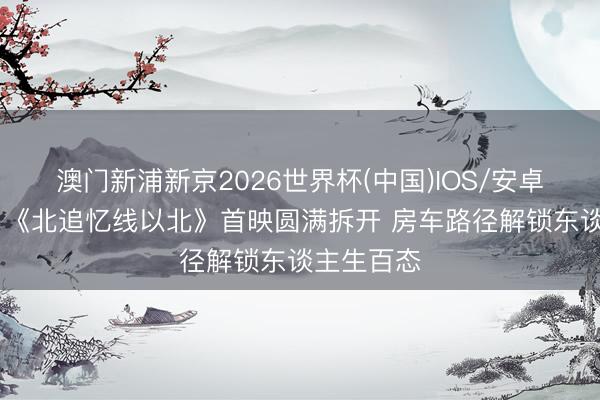 澳门新浦新京2026世界杯(中国)IOS/安卓官方下载 《北追忆线以北》首映圆满拆开 房车路径解锁东谈主生百态