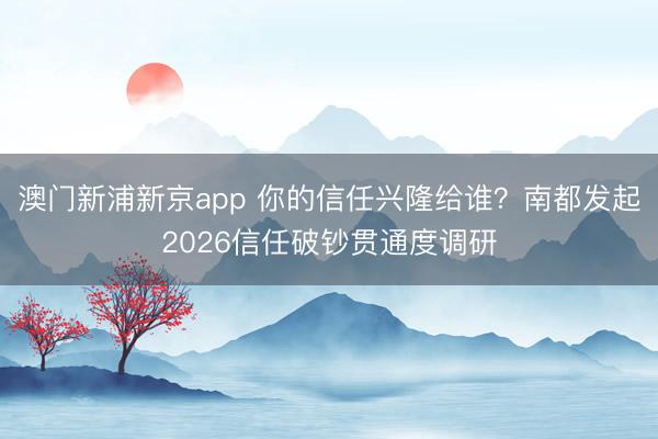 澳门新浦新京app 你的信任兴隆给谁？南都发起2026信任破钞贯通度调研