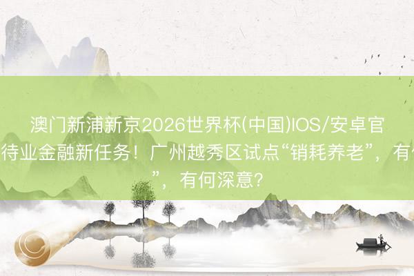 澳门新浦新京2026世界杯(中国)IOS/安卓官方下载 待业金融新任务！广州越秀区试点“销耗养老”，有何深意？