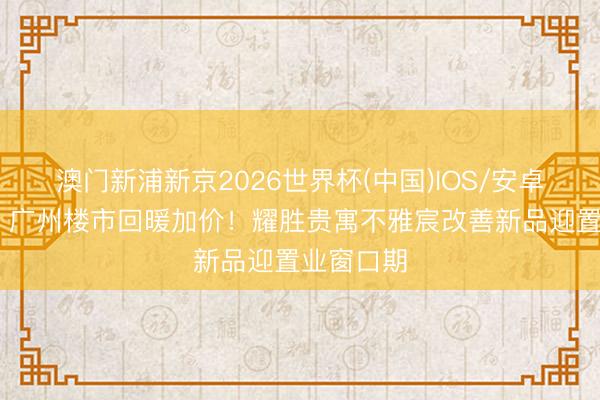 澳门新浦新京2026世界杯(中国)IOS/安卓官方下载 广州楼市回暖加价！耀胜贵寓不雅宸改善新品迎置业窗口期