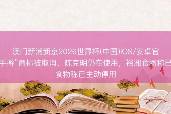 澳门新浦新京2026世界杯(中国)IOS/安卓官方下载 “手擀”商标被取消，陈克明仍在使用，裕湘食物称已主动停用