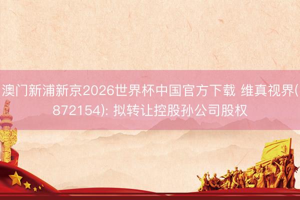 澳门新浦新京2026世界杯中国官方下载 维真视界(872154): 拟转让控股孙公司股权