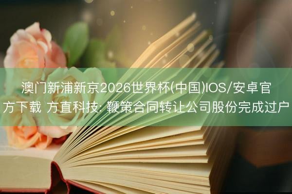 澳门新浦新京2026世界杯(中国)IOS/安卓官方下载 方直科技: 鞭策合同转让公司股份完成过户