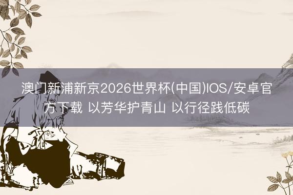 澳门新浦新京2026世界杯(中国)IOS/安卓官方下载 以芳华护青山 以行径践低碳