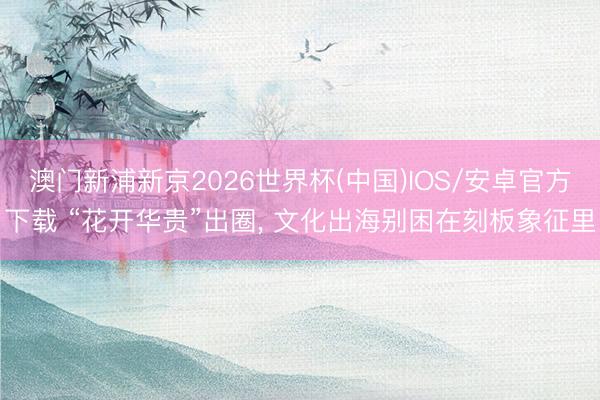 澳门新浦新京2026世界杯(中国)IOS/安卓官方下载 “花开华贵”出圈， 文化出海别困在刻板象征里