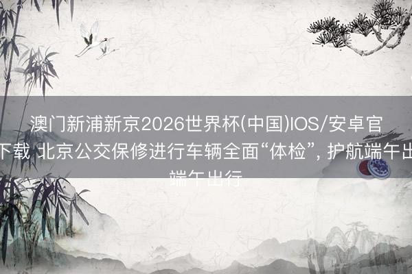 澳门新浦新京2026世界杯(中国)IOS/安卓官方下载 北京公交保修进行车辆全面“体检”， 护航端午出行