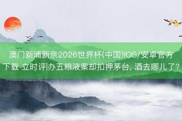澳门新浦新京2026世界杯(中国)IOS/安卓官方下载 立时评|办五粮液案却扣押茅台, 酒去哪儿了?