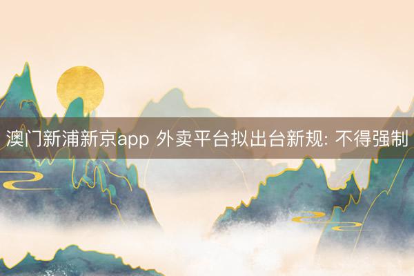 澳门新浦新京app 外卖平台拟出台新规: 不得强制