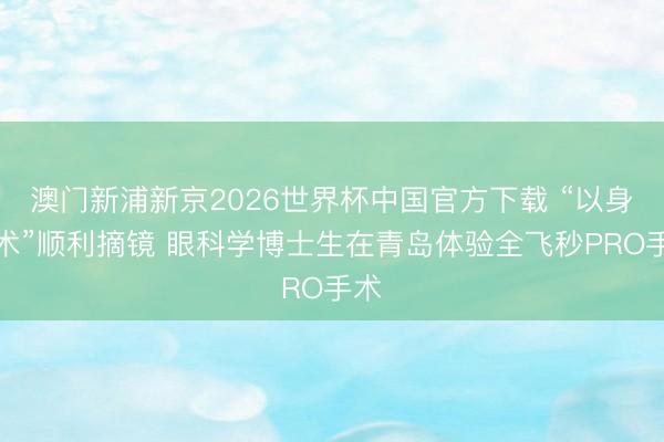 澳门新浦新京2026世界杯中国官方下载 “以身试术”顺利摘镜 眼科学博士生在青岛体验全飞秒PRO手术