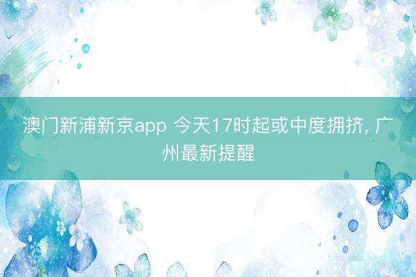 澳门新浦新京app 今天17时起或中度拥挤, 广州最新提醒