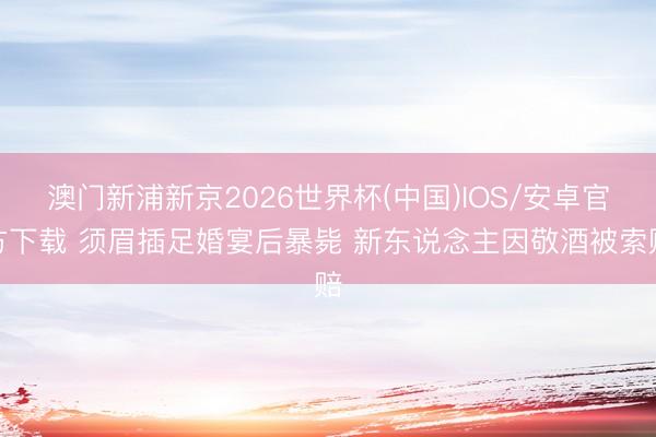 澳门新浦新京2026世界杯(中国)IOS/安卓官方下载 须眉插足婚宴后暴毙 新东说念主因敬酒被索赔