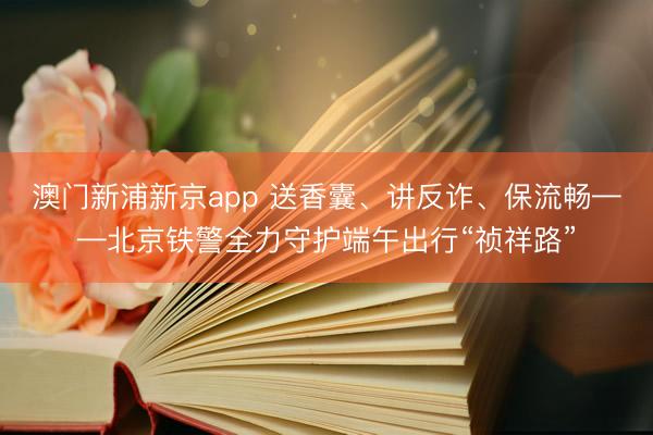 澳门新浦新京app 送香囊、讲反诈、保流畅——北京铁警全力守护端午出行“祯祥路”