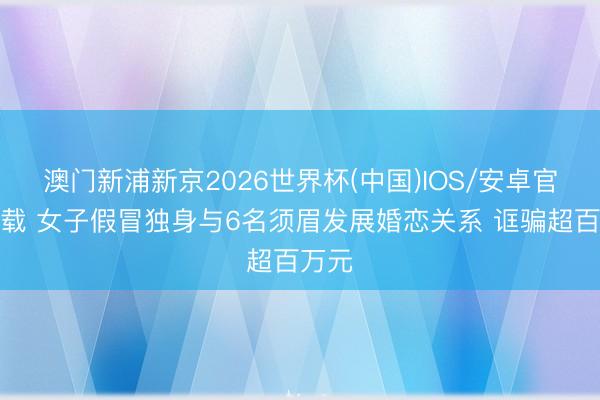 澳门新浦新京2026世界杯(中国)IOS/安卓官方下载 女子假冒独身与6名须眉发展婚恋关系 诓骗超百万元
