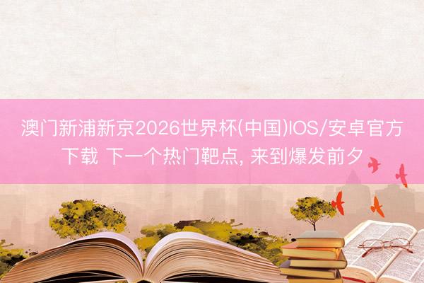 澳门新浦新京2026世界杯(中国)IOS/安卓官方下载 下一个热门靶点， 来到爆发前夕