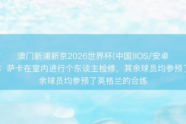 澳门新浦新京2026世界杯(中国)IOS/安卓官方下载 记者:萨卡在室内进行个东谈主检修,其余球员均参预了英格兰的合练