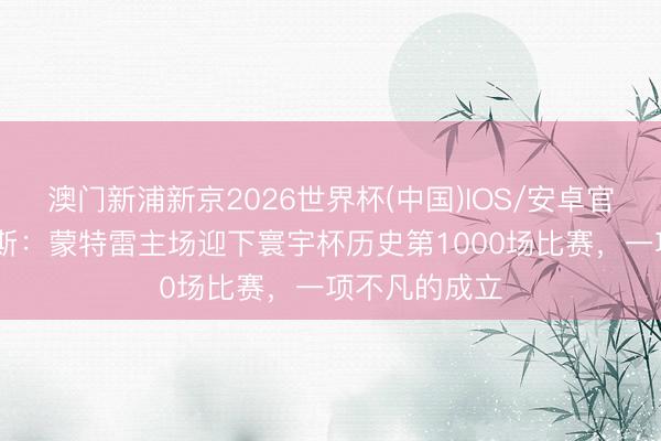 澳门新浦新京2026世界杯(中国)IOS/安卓官方下载 拉莫斯:蒙特雷主场迎下寰宇杯历史第1000场比赛,一项不凡的成立