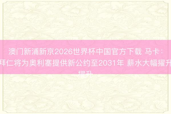 澳门新浦新京2026世界杯中国官方下载 马卡：拜仁将为奥利塞提供新公约至2031年 薪水大幅擢升